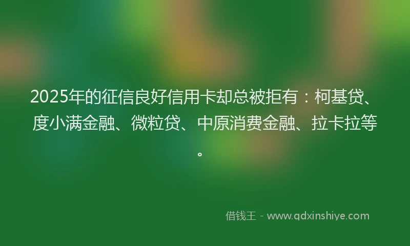 2025年的征信良好信用卡却总被拒有：柯基贷、度小满金融、微粒贷、中原消费金融、拉卡拉等。