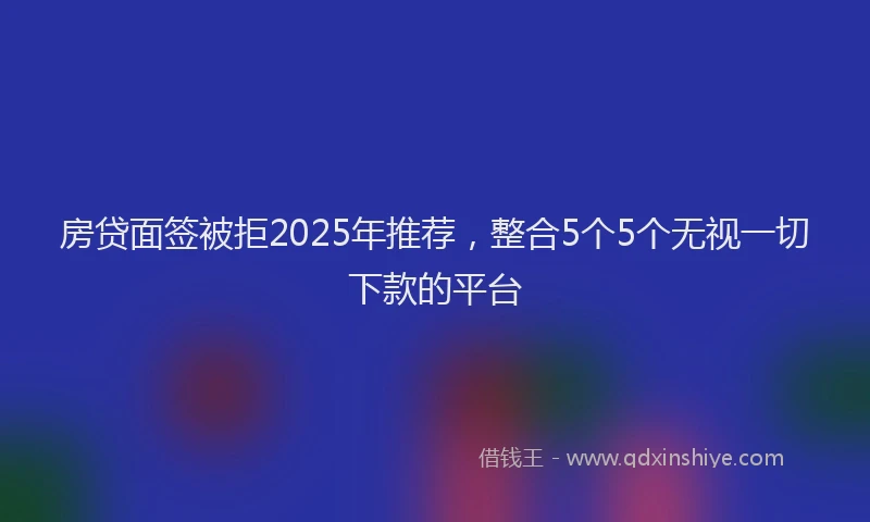房贷面签被拒2025年推荐，整合5个5个无视一切下款的平台