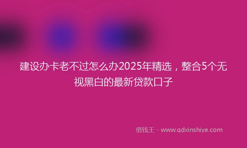 建设办卡老不过怎么办2025年精选，整合5个无视黑白的最新贷款口子