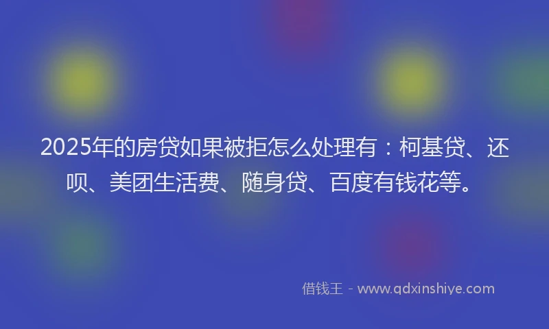 2025年的房贷如果被拒怎么处理有：柯基贷、还呗、美团生活费、随身贷、百度有钱花等。