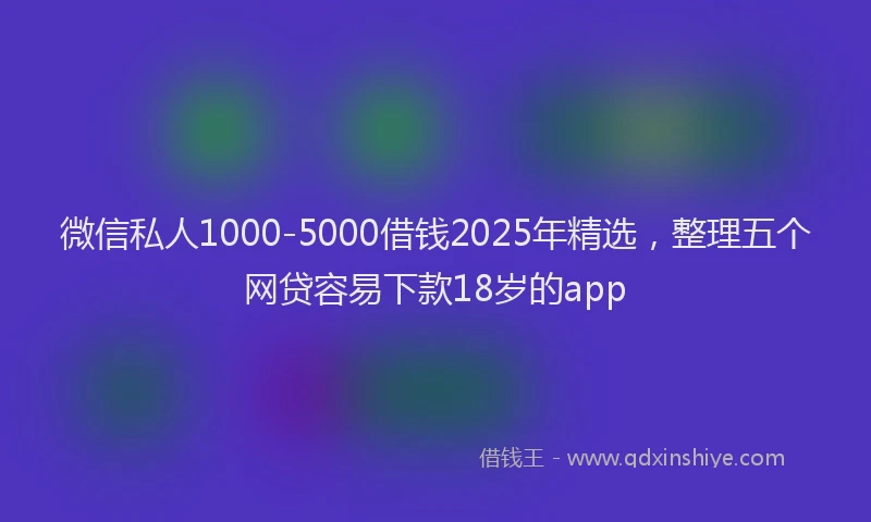 微信私人1000-5000借钱2025年精选，整理五个网贷容易下款18岁的app