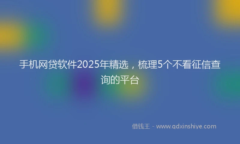 手机网贷软件2025年精选，梳理5个不看征信查询的平台