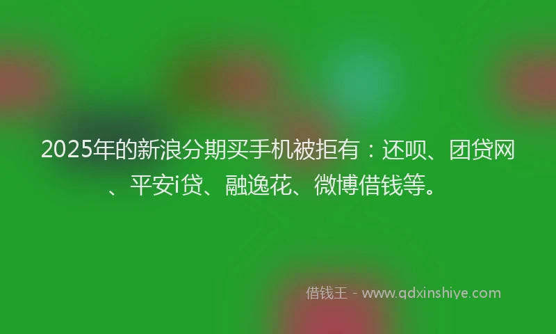 2025年的新浪分期买手机被拒有：还呗、团贷网、平安i贷、融逸花、微博借钱等。