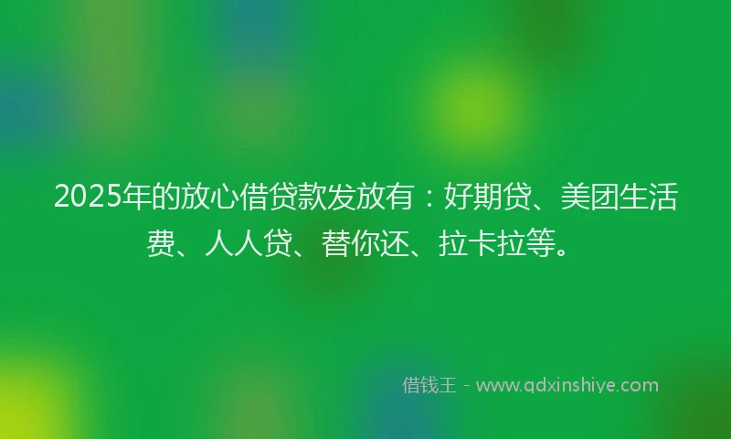 2025年的放心借贷款发放有：好期贷、美团生活费、人人贷、替你还、拉卡拉等。