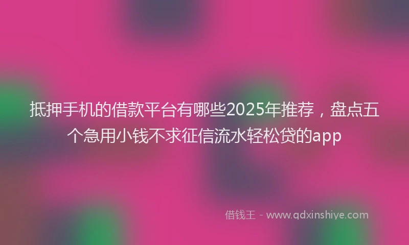抵押手机的借款平台有哪些2025年推荐，盘点五个急用小钱不求征信流水轻松贷的app