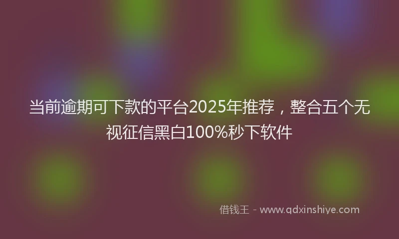 当前逾期可下款的平台2025年推荐，整合五个无视征信黑白100%秒下软件