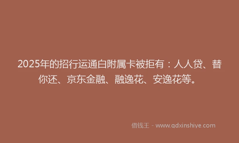 2025年的招行运通白附属卡被拒有：人人贷、替你还、京东金融、融逸花、安逸花等。