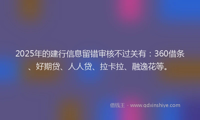 2025年的建行信息留错审核不过关有：360借条、好期贷、人人贷、拉卡拉、融逸花等。