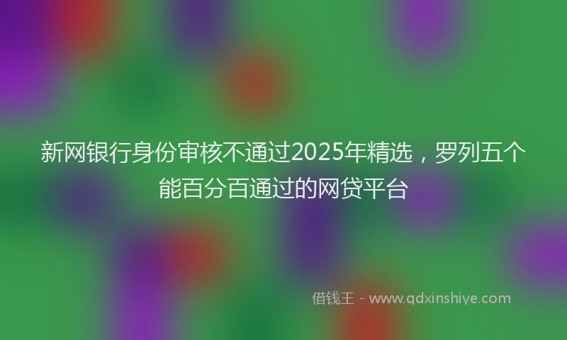 新网银行身份审核不通过2025年精选，罗列五个能百分百通过的网贷平台