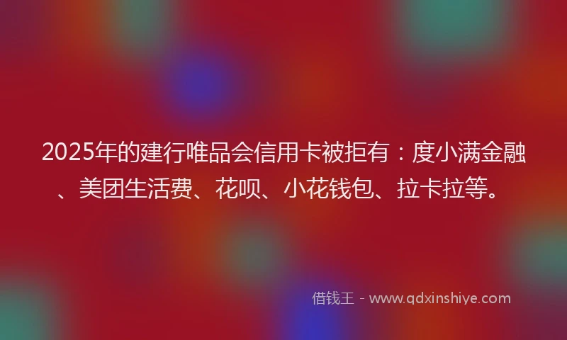 2025年的建行唯品会信用卡被拒有：度小满金融、美团生活费、花呗、小花钱包、拉卡拉等。