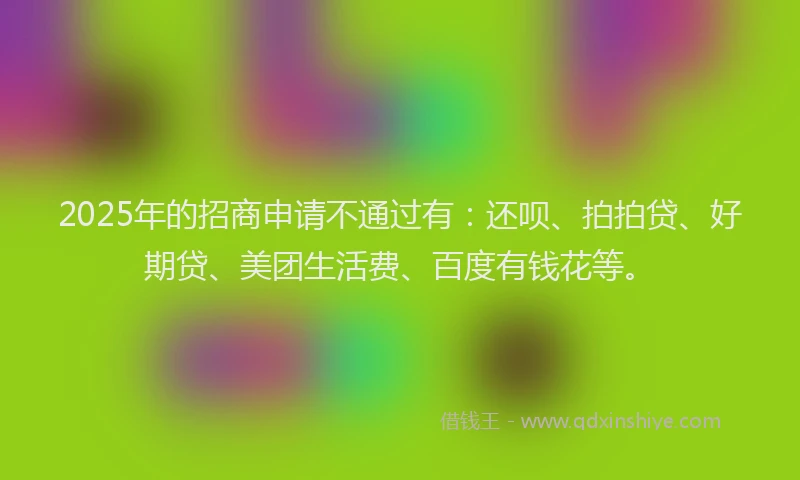 2025年的招商申请不通过有：还呗、拍拍贷、好期贷、美团生活费、百度有钱花等。