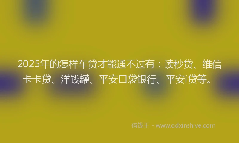 2025年的怎样车贷才能通不过有：读秒贷、维信卡卡贷、洋钱罐、平安口袋银行、平安i贷等。