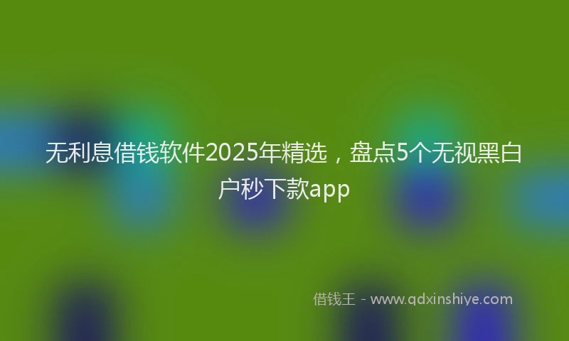 无利息借钱软件2025年精选，盘点5个无视黑白户秒下款app
