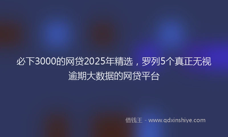 必下3000的网贷2025年精选，罗列5个真正无视逾期大数据的网贷平台