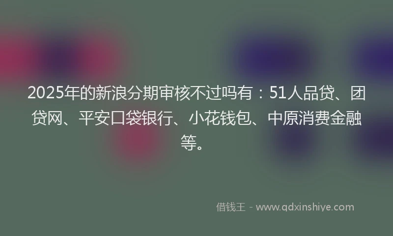 2025年的新浪分期审核不过吗有：51人品贷、团贷网、平安口袋银行、小花钱包、中原消费金融等。