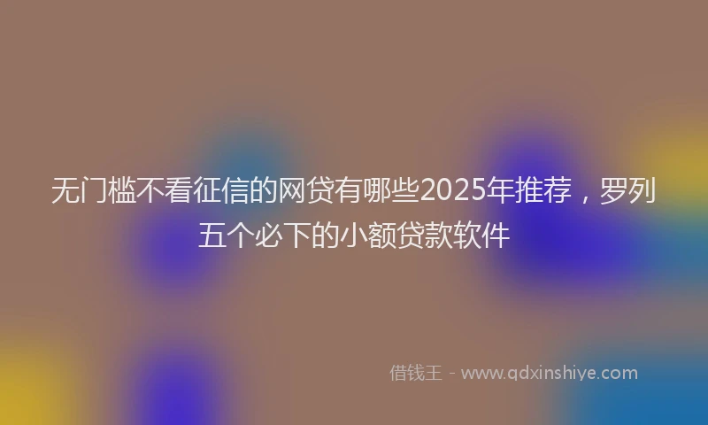 无门槛不看征信的网贷有哪些2025年推荐，罗列五个必下的小额贷款软件