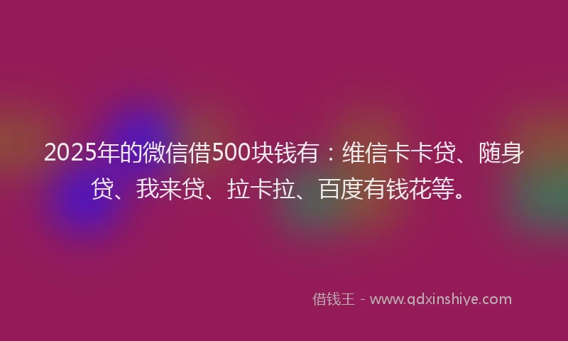 2025年的微信借500块钱有：维信卡卡贷、随身贷、我来贷、拉卡拉、百度有钱花等。