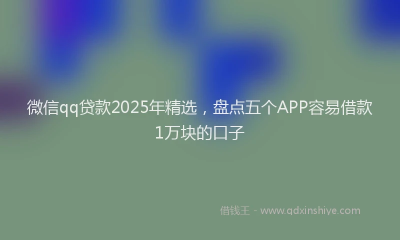 微信qq贷款2025年精选，盘点五个APP容易借款1万块的口子