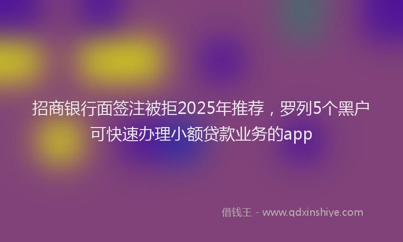 招商银行面签注被拒2025年推荐，罗列5个黑户可快速办理小额贷款业务的app