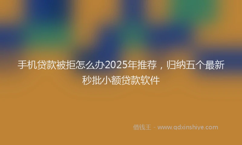 手机贷款被拒怎么办2025年推荐，归纳五个最新秒批小额贷款软件