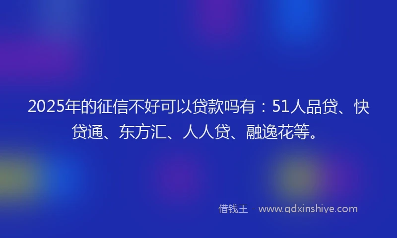 2025年的征信不好可以贷款吗有：51人品贷、快贷通、东方汇、人人贷、融逸花等。