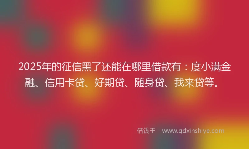2025年的征信黑了还能在哪里借款有：度小满金融、信用卡贷、好期贷、随身贷、我来贷等。