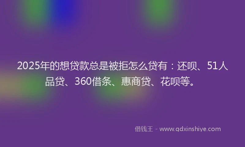2025年的想贷款总是被拒怎么贷有：还呗、51人品贷、360借条、惠商贷、花呗等。