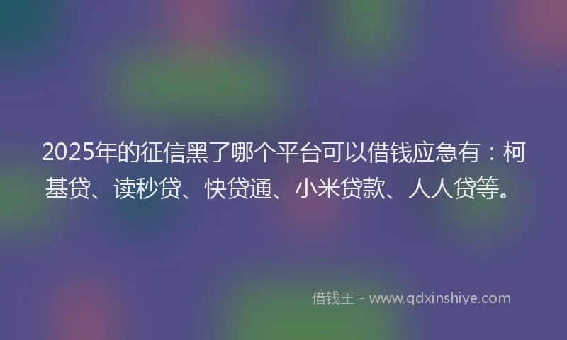 2025年的征信黑了哪个平台可以借钱应急有：柯基贷、读秒贷、快贷通、小米贷款、人人贷等。