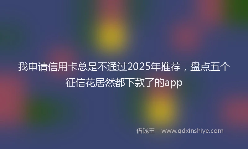 我申请信用卡总是不通过2025年推荐，盘点五个征信花居然都下款了的app