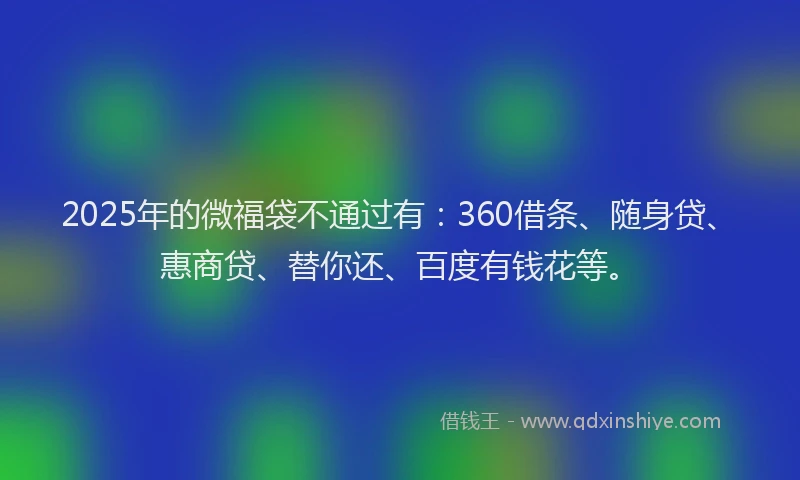 2025年的微福袋不通过有：360借条、随身贷、惠商贷、替你还、百度有钱花等。