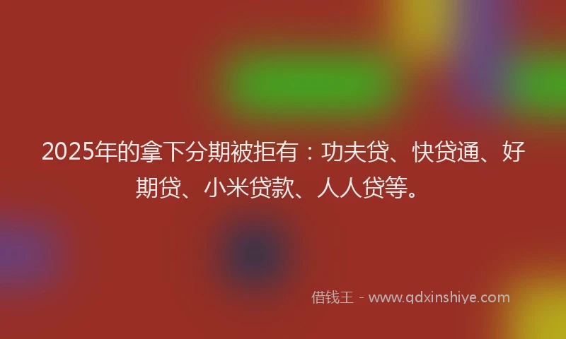 2025年的拿下分期被拒有：功夫贷、快贷通、好期贷、小米贷款、人人贷等。