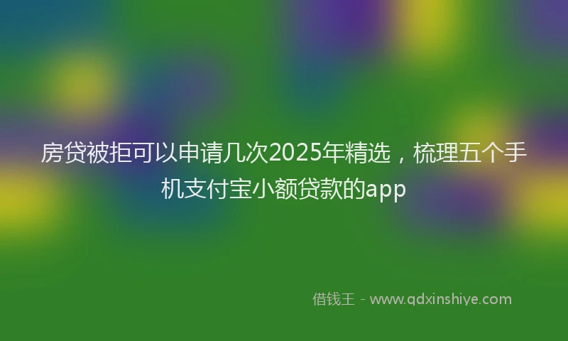 房贷被拒可以申请几次2025年精选，梳理五个手机支付宝小额贷款的app