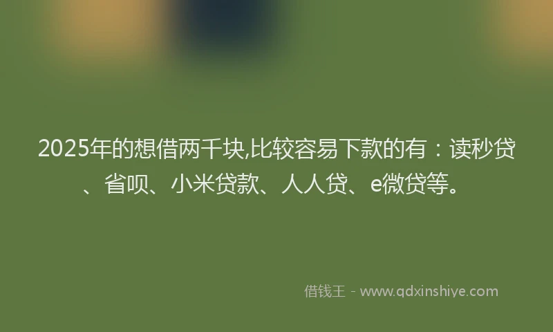 2025年的想借两千块,比较容易下款的有：读秒贷、省呗、小米贷款、人人贷、e微贷等。