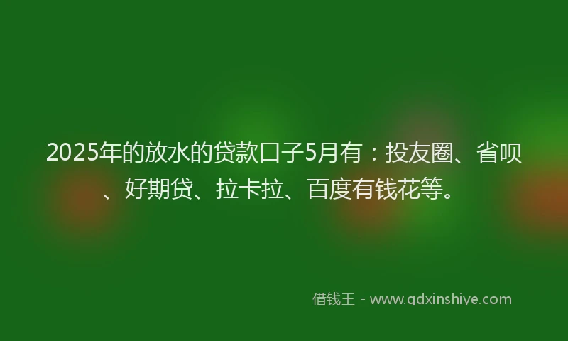 2025年的放水的贷款口子5月有：投友圈、省呗、好期贷、拉卡拉、百度有钱花等。