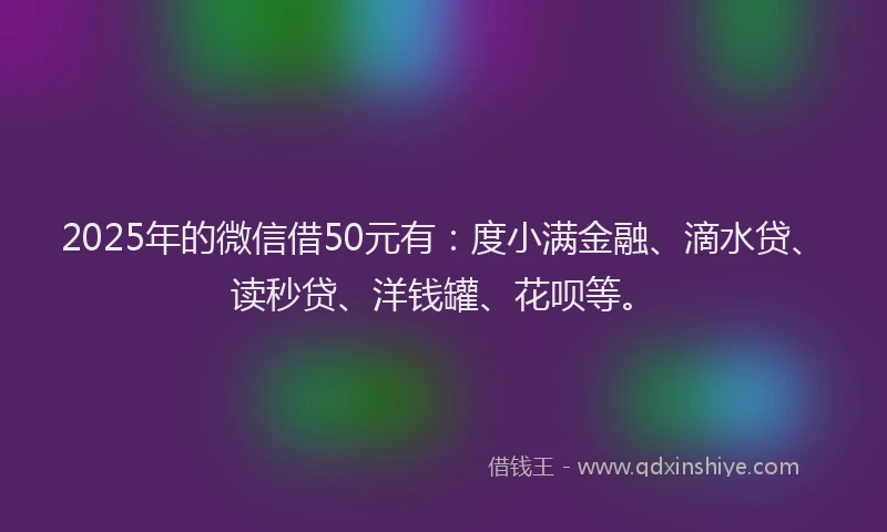 2025年的微信借50元有：度小满金融、滴水贷、读秒贷、洋钱罐、花呗等。