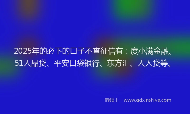 2025年的必下的口子不查征信有：度小满金融、51人品贷、平安口袋银行、东方汇、人人贷等。