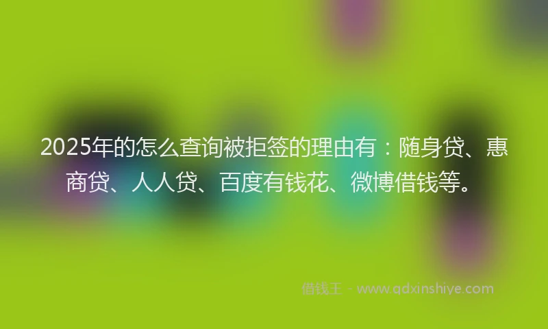 2025年的怎么查询被拒签的理由有：随身贷、惠商贷、人人贷、百度有钱花、微博借钱等。