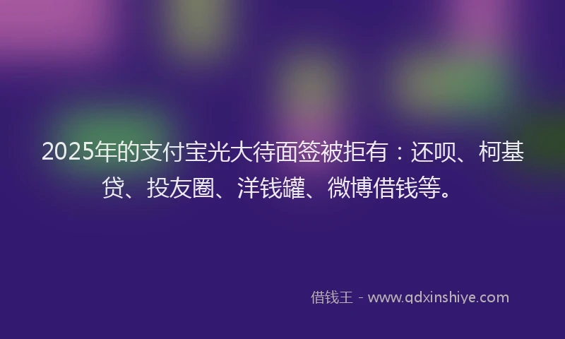 2025年的支付宝光大待面签被拒有：还呗、柯基贷、投友圈、洋钱罐、微博借钱等。
