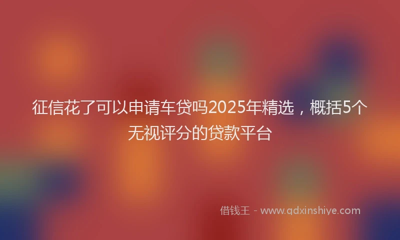 征信花了可以申请车贷吗2025年精选，概括5个无视评分的贷款平台