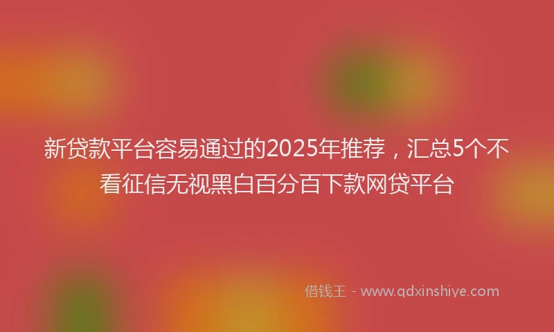 新贷款平台容易通过的2025年推荐，汇总5个不看征信无视黑白百分百下款网贷平台