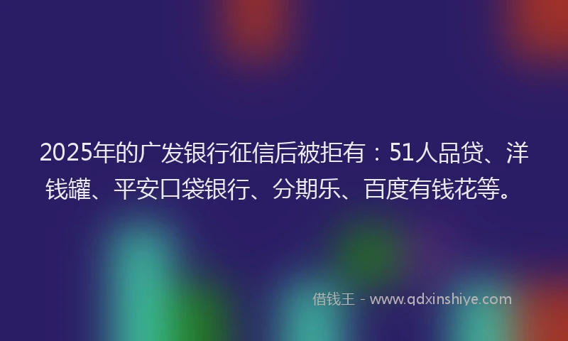 2025年的广发银行征信后被拒有：51人品贷、洋钱罐、平安口袋银行、分期乐、百度有钱花等。