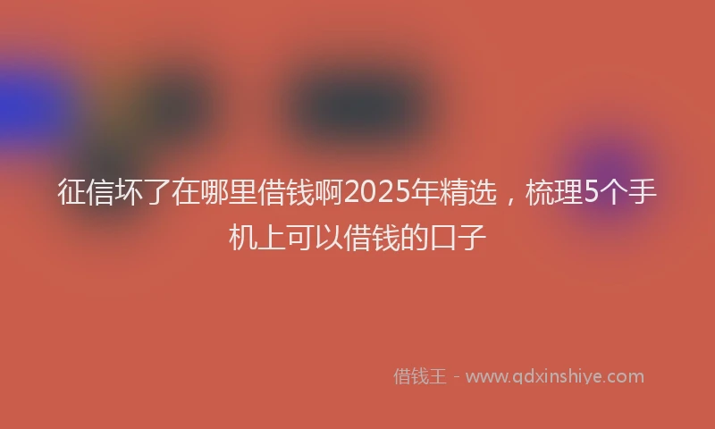 征信坏了在哪里借钱啊2025年精选，梳理5个手机上可以借钱的口子