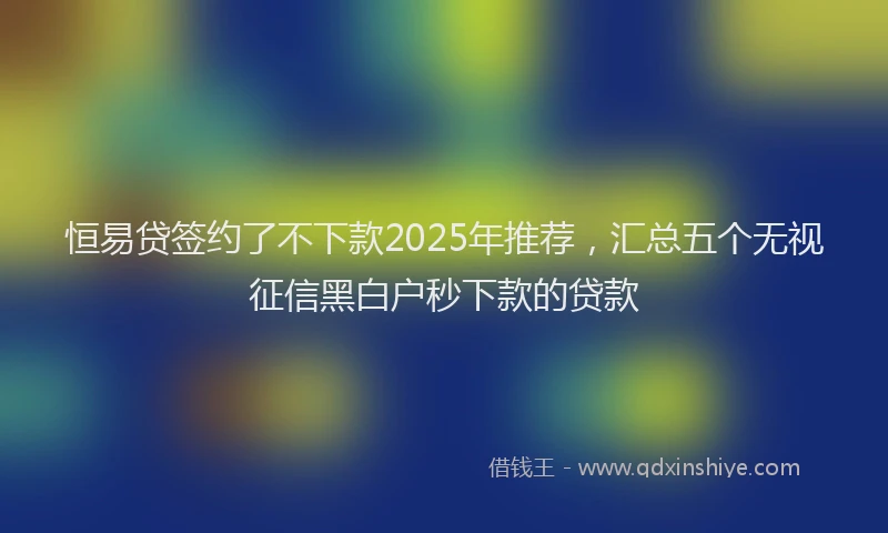 恒易贷签约了不下款2025年推荐，汇总五个无视征信黑白户秒下款的贷款
