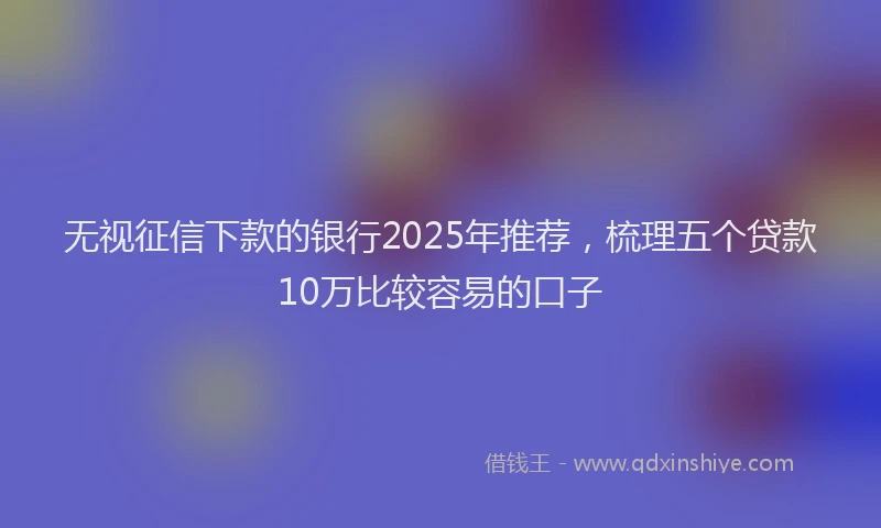 无视征信下款的银行2025年推荐，梳理五个贷款10万比较容易的口子