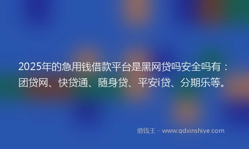 2025年的急用钱借款平台是黑网贷吗安全吗有：团贷网、快贷通、随身贷、平安i贷、分期乐等。