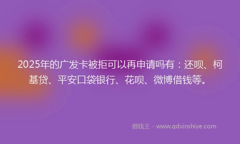 2025年的广发卡被拒可以再申请吗有：还呗、柯基贷、平安口袋银行、花呗、微博借钱等。