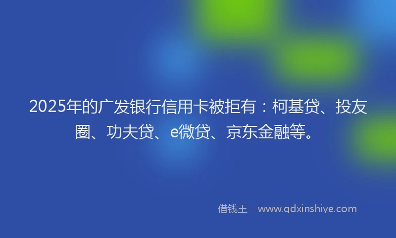 2025年的广发银行信用卡被拒有：柯基贷、投友圈、功夫贷、e微贷、京东金融等。