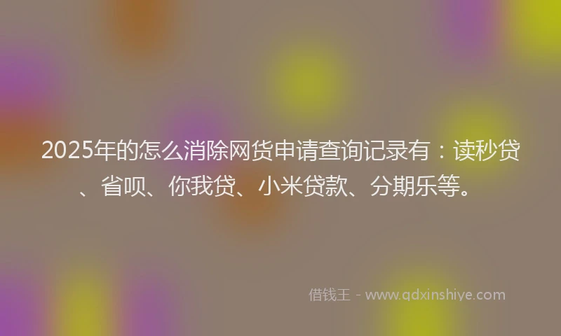 2025年的怎么消除网货申请查询记录有：读秒贷、省呗、你我贷、小米贷款、分期乐等。