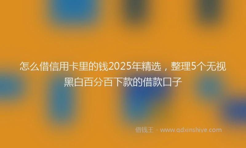 怎么借信用卡里的钱2025年精选，整理5个无视黑白百分百下款的借款口子