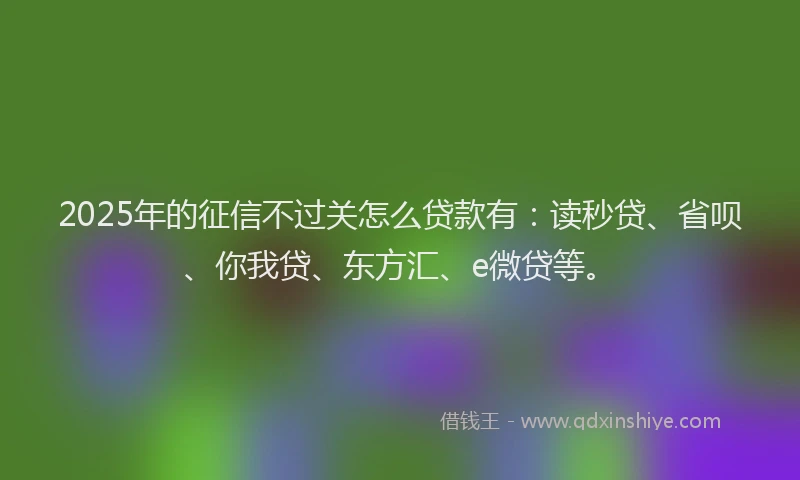 2025年的征信不过关怎么贷款有：读秒贷、省呗、你我贷、东方汇、e微贷等。